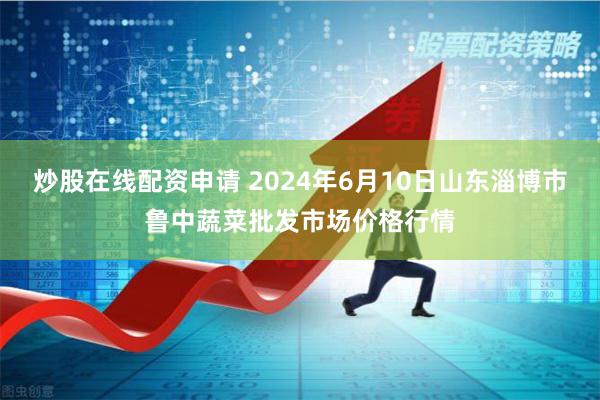 炒股在线配资申请 2024年6月10日山东淄博市鲁中蔬菜批发市场价格行情