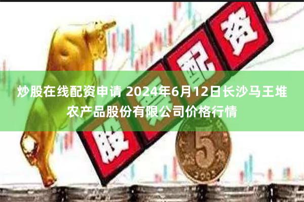 炒股在线配资申请 2024年6月12日长沙马王堆农产品股份有限公司价格行情