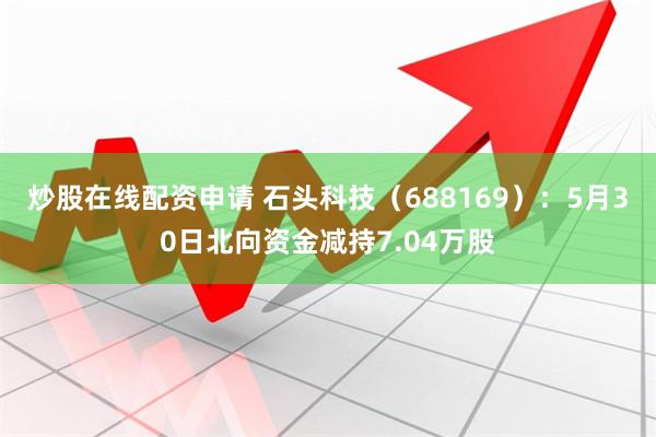 炒股在线配资申请 石头科技（688169）：5月30日北向资金减持7.04万股