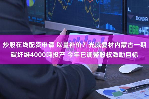 炒股在线配资申请 以量补价？光威复材内蒙古一期碳纤维4000吨投产 今年已调整股权激励目标