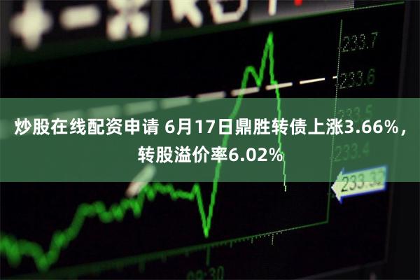 炒股在线配资申请 6月17日鼎胜转债上涨3.66%，转股溢价率6.02%